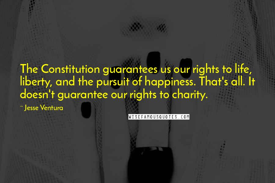 Jesse Ventura Quotes: The Constitution guarantees us our rights to life, liberty, and the pursuit of happiness. That's all. It doesn't guarantee our rights to charity.