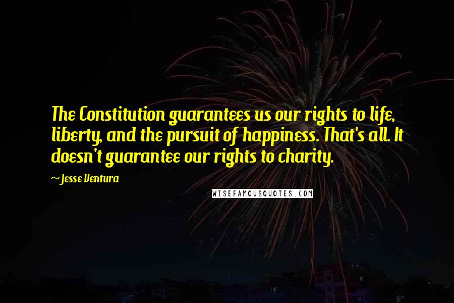 Jesse Ventura Quotes: The Constitution guarantees us our rights to life, liberty, and the pursuit of happiness. That's all. It doesn't guarantee our rights to charity.