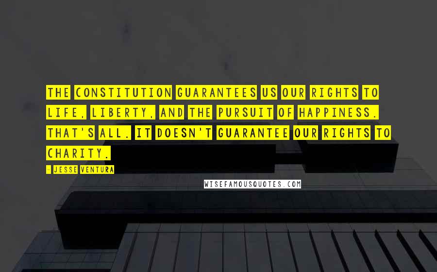 Jesse Ventura Quotes: The Constitution guarantees us our rights to life, liberty, and the pursuit of happiness. That's all. It doesn't guarantee our rights to charity.