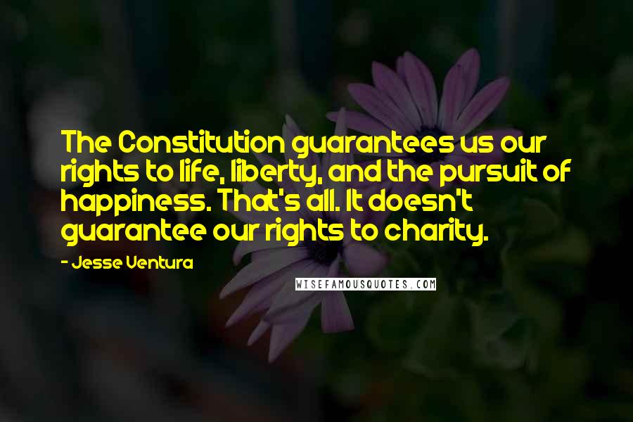 Jesse Ventura Quotes: The Constitution guarantees us our rights to life, liberty, and the pursuit of happiness. That's all. It doesn't guarantee our rights to charity.