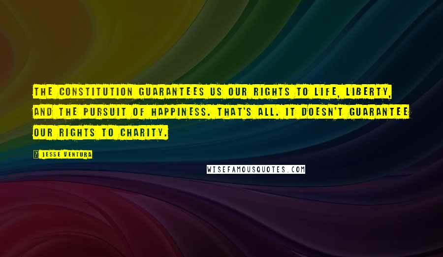 Jesse Ventura Quotes: The Constitution guarantees us our rights to life, liberty, and the pursuit of happiness. That's all. It doesn't guarantee our rights to charity.