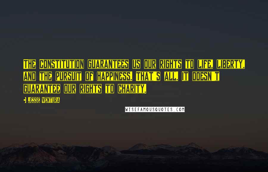 Jesse Ventura Quotes: The Constitution guarantees us our rights to life, liberty, and the pursuit of happiness. That's all. It doesn't guarantee our rights to charity.