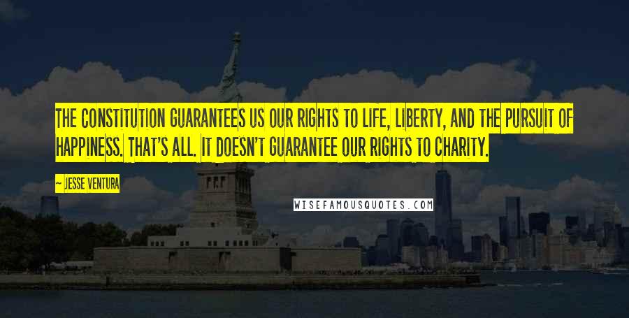 Jesse Ventura Quotes: The Constitution guarantees us our rights to life, liberty, and the pursuit of happiness. That's all. It doesn't guarantee our rights to charity.