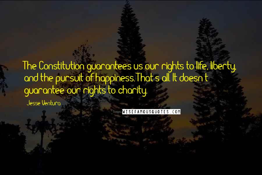 Jesse Ventura Quotes: The Constitution guarantees us our rights to life, liberty, and the pursuit of happiness. That's all. It doesn't guarantee our rights to charity.