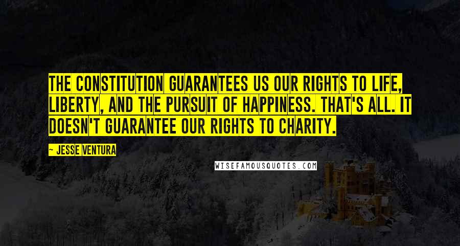 Jesse Ventura Quotes: The Constitution guarantees us our rights to life, liberty, and the pursuit of happiness. That's all. It doesn't guarantee our rights to charity.