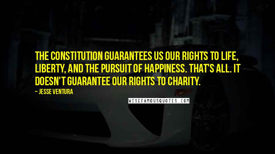 Jesse Ventura Quotes: The Constitution guarantees us our rights to life, liberty, and the pursuit of happiness. That's all. It doesn't guarantee our rights to charity.