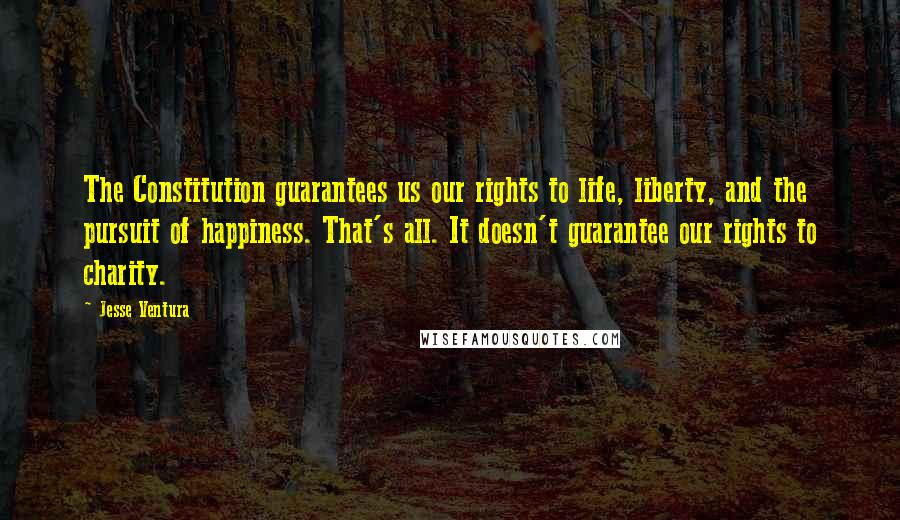 Jesse Ventura Quotes: The Constitution guarantees us our rights to life, liberty, and the pursuit of happiness. That's all. It doesn't guarantee our rights to charity.