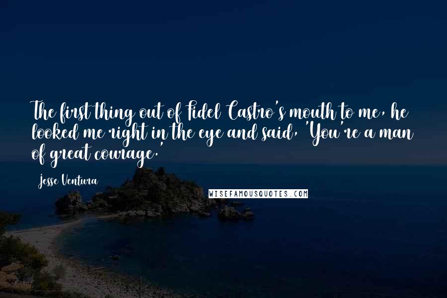 Jesse Ventura Quotes: The first thing out of Fidel Castro's mouth to me, he looked me right in the eye and said, 'You're a man of great courage.'