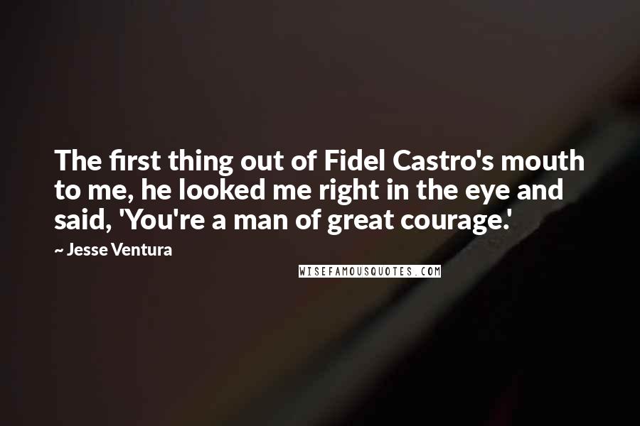 Jesse Ventura Quotes: The first thing out of Fidel Castro's mouth to me, he looked me right in the eye and said, 'You're a man of great courage.'
