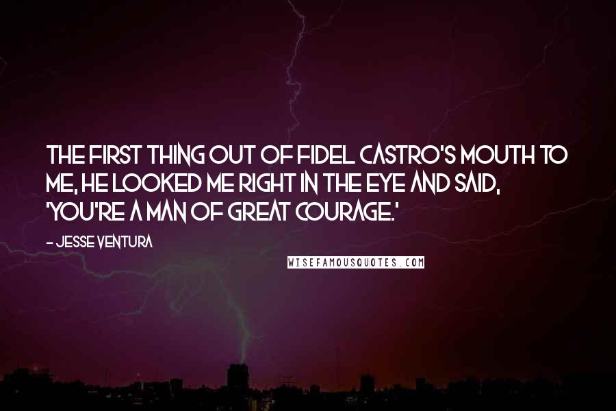 Jesse Ventura Quotes: The first thing out of Fidel Castro's mouth to me, he looked me right in the eye and said, 'You're a man of great courage.'