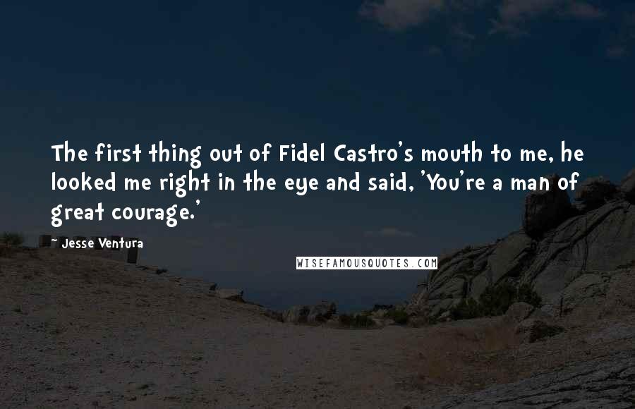 Jesse Ventura Quotes: The first thing out of Fidel Castro's mouth to me, he looked me right in the eye and said, 'You're a man of great courage.'
