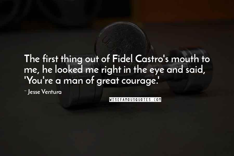 Jesse Ventura Quotes: The first thing out of Fidel Castro's mouth to me, he looked me right in the eye and said, 'You're a man of great courage.'