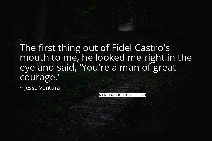 Jesse Ventura Quotes: The first thing out of Fidel Castro's mouth to me, he looked me right in the eye and said, 'You're a man of great courage.'
