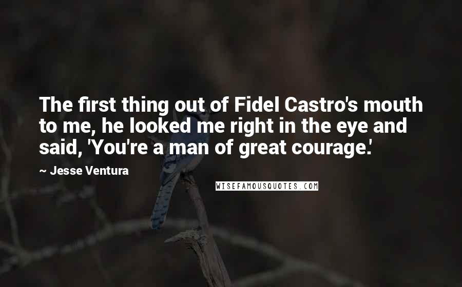 Jesse Ventura Quotes: The first thing out of Fidel Castro's mouth to me, he looked me right in the eye and said, 'You're a man of great courage.'