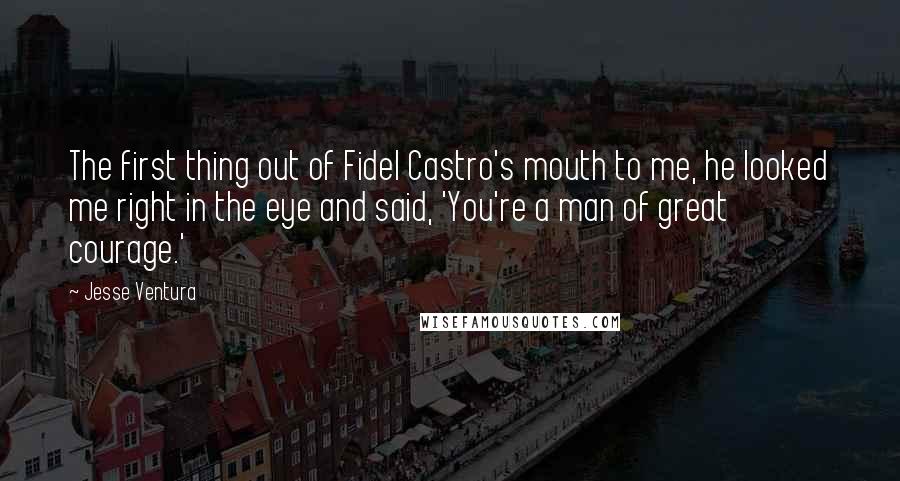 Jesse Ventura Quotes: The first thing out of Fidel Castro's mouth to me, he looked me right in the eye and said, 'You're a man of great courage.'