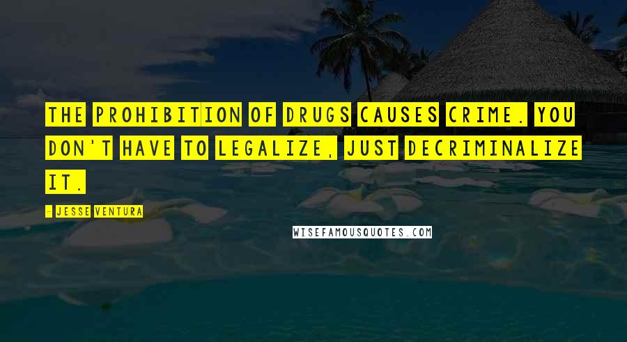 Jesse Ventura Quotes: The prohibition of drugs causes crime. You don't have to legalize, just decriminalize it.