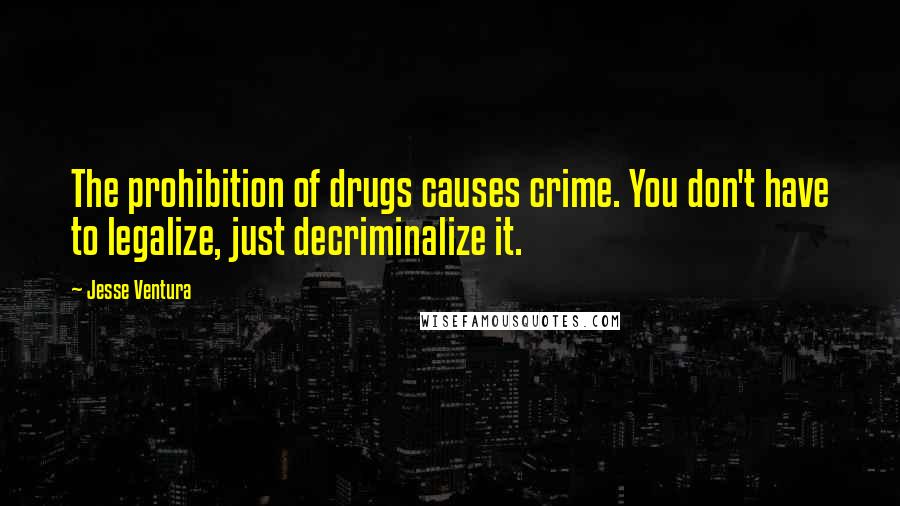 Jesse Ventura Quotes: The prohibition of drugs causes crime. You don't have to legalize, just decriminalize it.