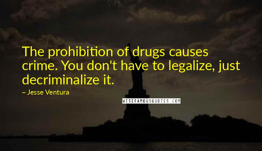 Jesse Ventura Quotes: The prohibition of drugs causes crime. You don't have to legalize, just decriminalize it.