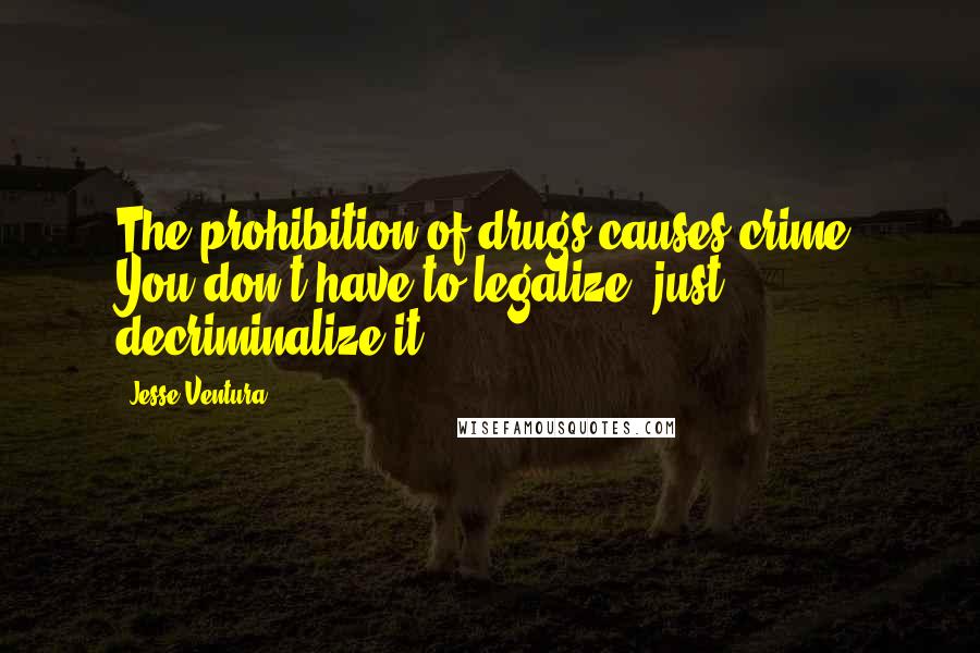 Jesse Ventura Quotes: The prohibition of drugs causes crime. You don't have to legalize, just decriminalize it.