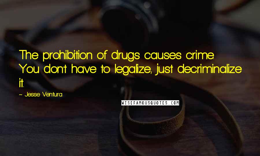 Jesse Ventura Quotes: The prohibition of drugs causes crime. You don't have to legalize, just decriminalize it.