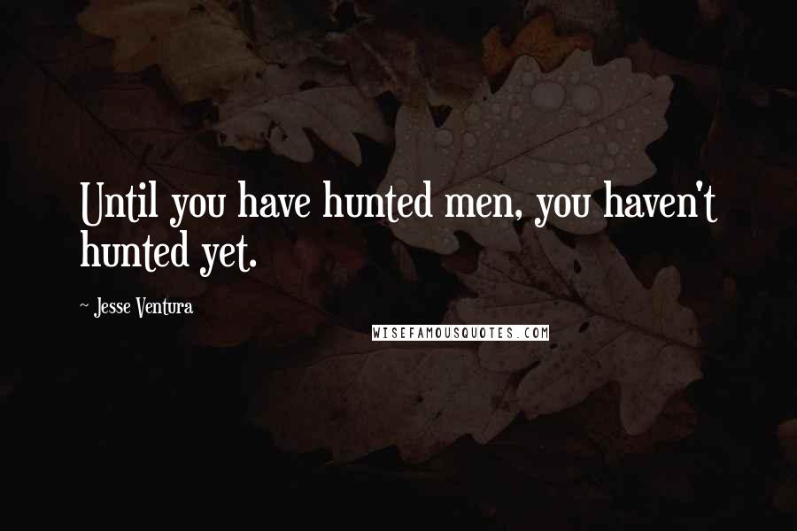 Jesse Ventura Quotes: Until you have hunted men, you haven't hunted yet.
