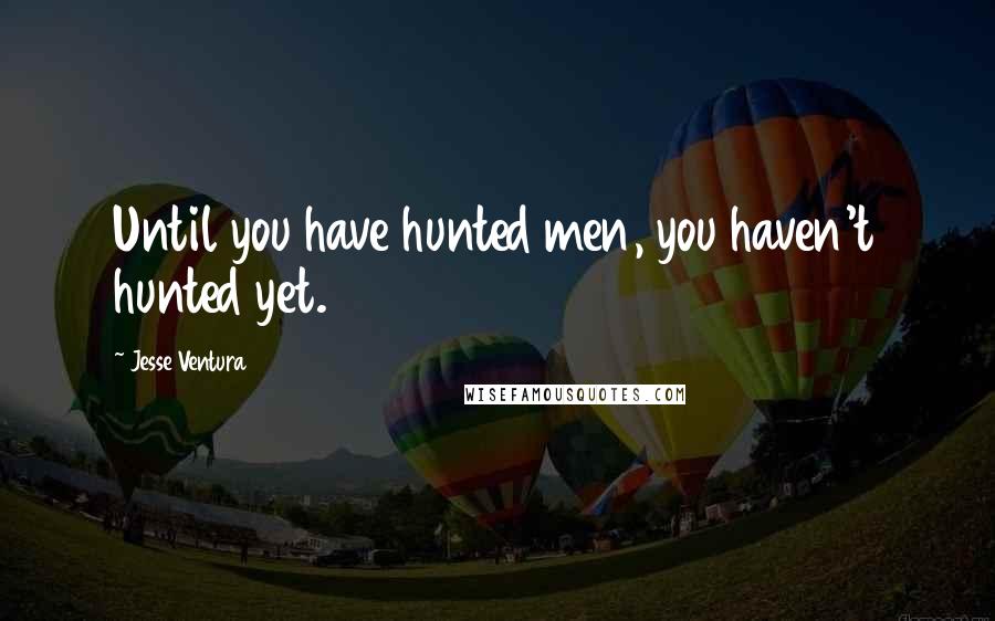 Jesse Ventura Quotes: Until you have hunted men, you haven't hunted yet.