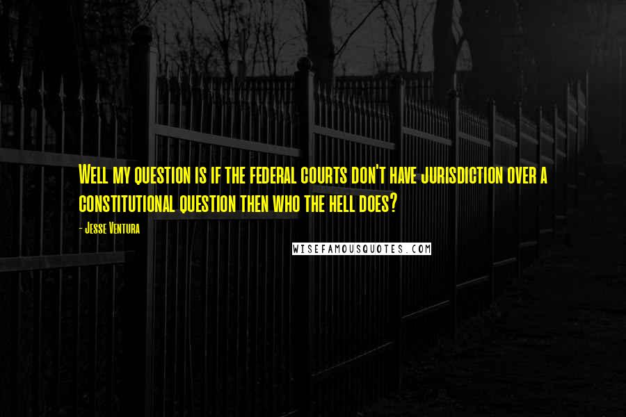 Jesse Ventura Quotes: Well my question is if the federal courts don't have jurisdiction over a constitutional question then who the hell does?