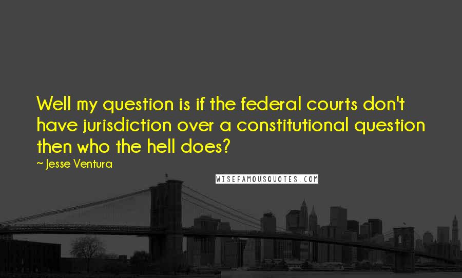 Jesse Ventura Quotes: Well my question is if the federal courts don't have jurisdiction over a constitutional question then who the hell does?