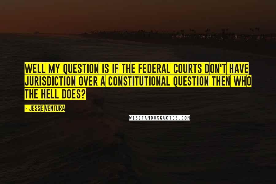 Jesse Ventura Quotes: Well my question is if the federal courts don't have jurisdiction over a constitutional question then who the hell does?