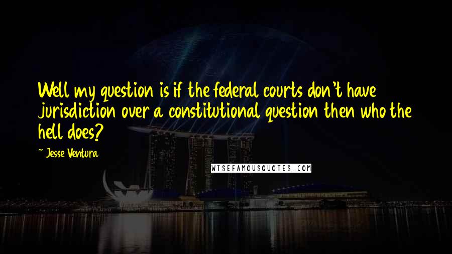 Jesse Ventura Quotes: Well my question is if the federal courts don't have jurisdiction over a constitutional question then who the hell does?