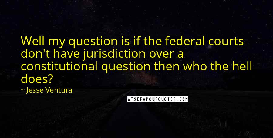 Jesse Ventura Quotes: Well my question is if the federal courts don't have jurisdiction over a constitutional question then who the hell does?