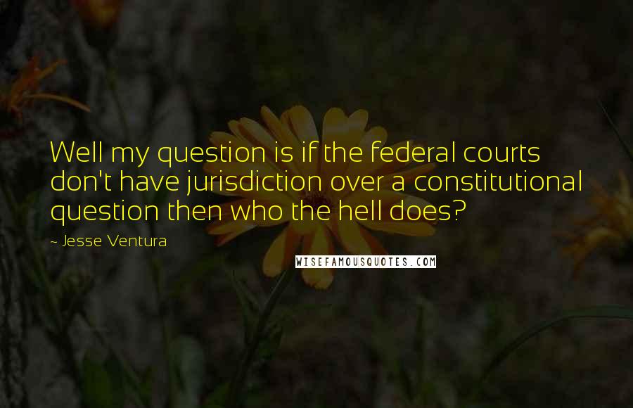 Jesse Ventura Quotes: Well my question is if the federal courts don't have jurisdiction over a constitutional question then who the hell does?