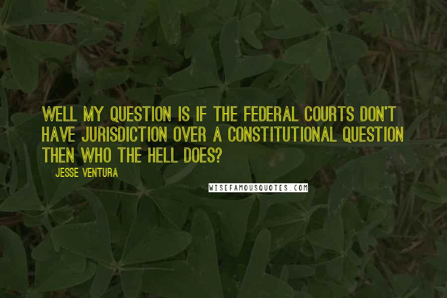Jesse Ventura Quotes: Well my question is if the federal courts don't have jurisdiction over a constitutional question then who the hell does?