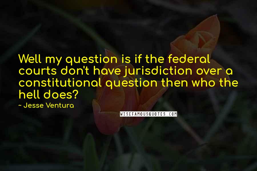 Jesse Ventura Quotes: Well my question is if the federal courts don't have jurisdiction over a constitutional question then who the hell does?