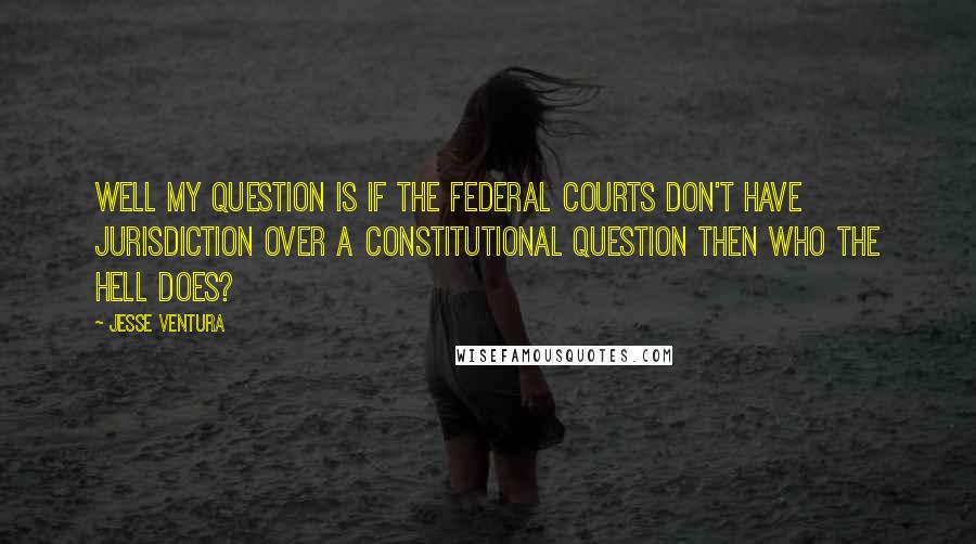 Jesse Ventura Quotes: Well my question is if the federal courts don't have jurisdiction over a constitutional question then who the hell does?