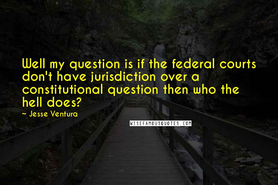 Jesse Ventura Quotes: Well my question is if the federal courts don't have jurisdiction over a constitutional question then who the hell does?