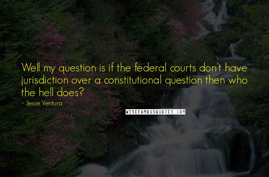 Jesse Ventura Quotes: Well my question is if the federal courts don't have jurisdiction over a constitutional question then who the hell does?