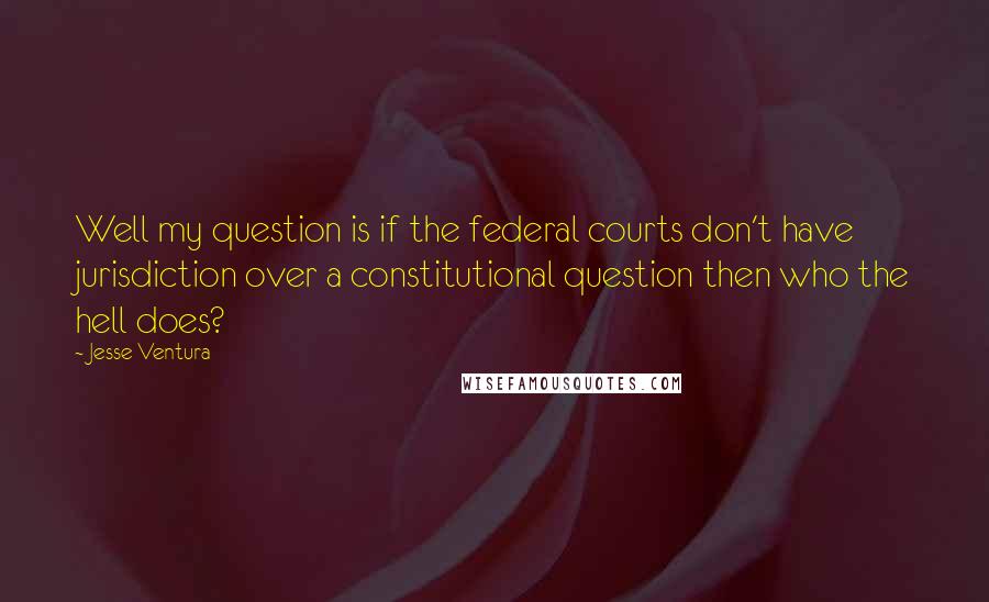 Jesse Ventura Quotes: Well my question is if the federal courts don't have jurisdiction over a constitutional question then who the hell does?