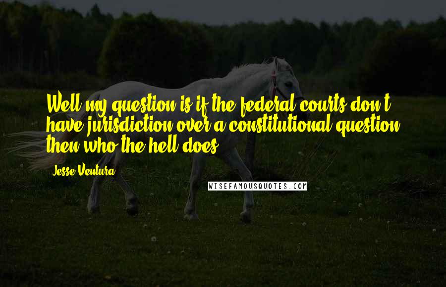 Jesse Ventura Quotes: Well my question is if the federal courts don't have jurisdiction over a constitutional question then who the hell does?