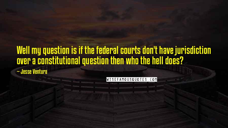 Jesse Ventura Quotes: Well my question is if the federal courts don't have jurisdiction over a constitutional question then who the hell does?