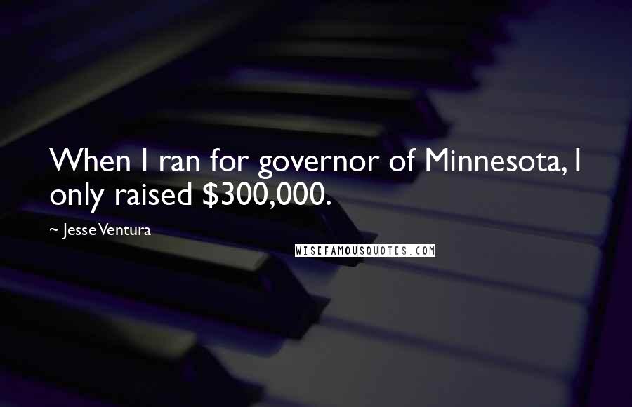 Jesse Ventura Quotes: When I ran for governor of Minnesota, I only raised $300,000.