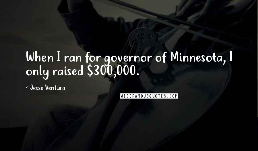 Jesse Ventura Quotes: When I ran for governor of Minnesota, I only raised $300,000.