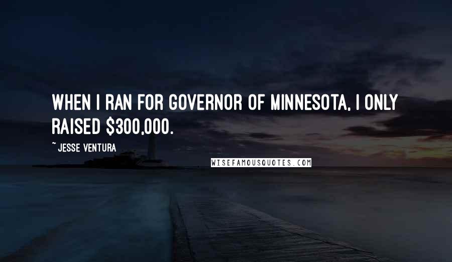 Jesse Ventura Quotes: When I ran for governor of Minnesota, I only raised $300,000.