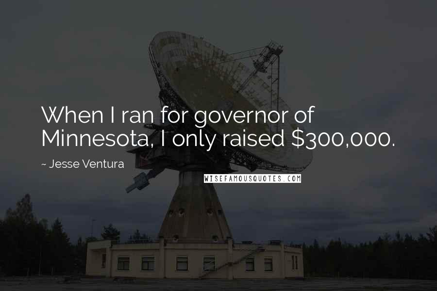 Jesse Ventura Quotes: When I ran for governor of Minnesota, I only raised $300,000.