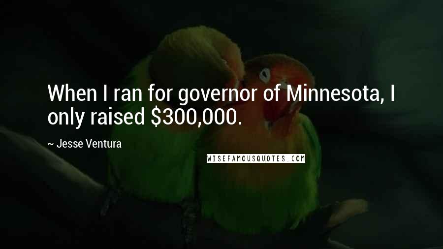 Jesse Ventura Quotes: When I ran for governor of Minnesota, I only raised $300,000.