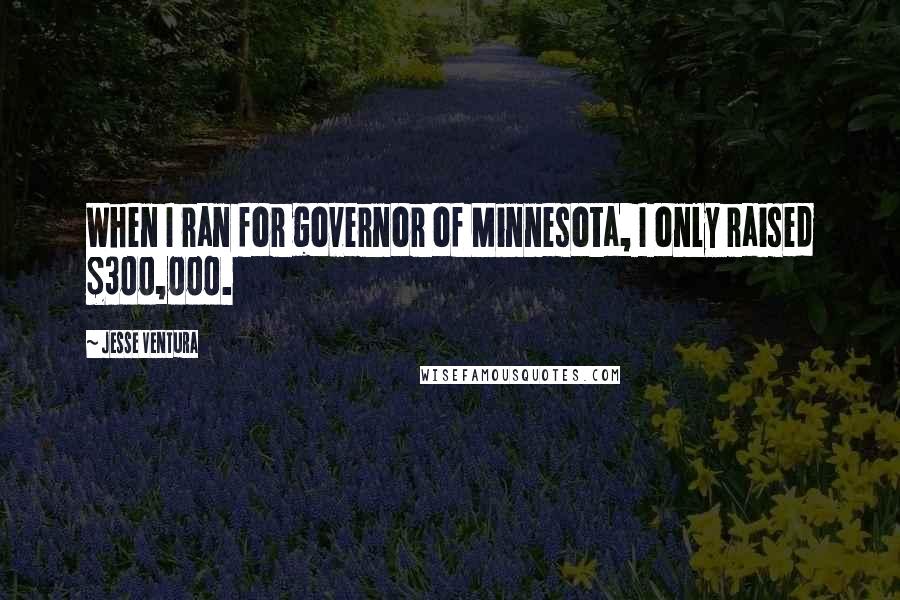 Jesse Ventura Quotes: When I ran for governor of Minnesota, I only raised $300,000.