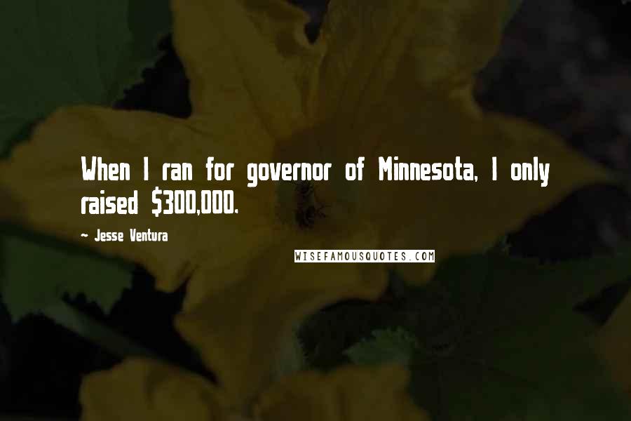 Jesse Ventura Quotes: When I ran for governor of Minnesota, I only raised $300,000.