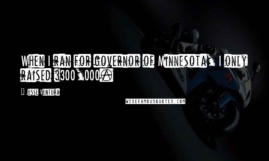 Jesse Ventura Quotes: When I ran for governor of Minnesota, I only raised $300,000.