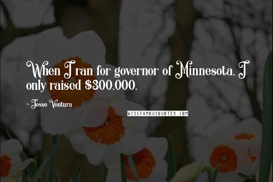 Jesse Ventura Quotes: When I ran for governor of Minnesota, I only raised $300,000.
