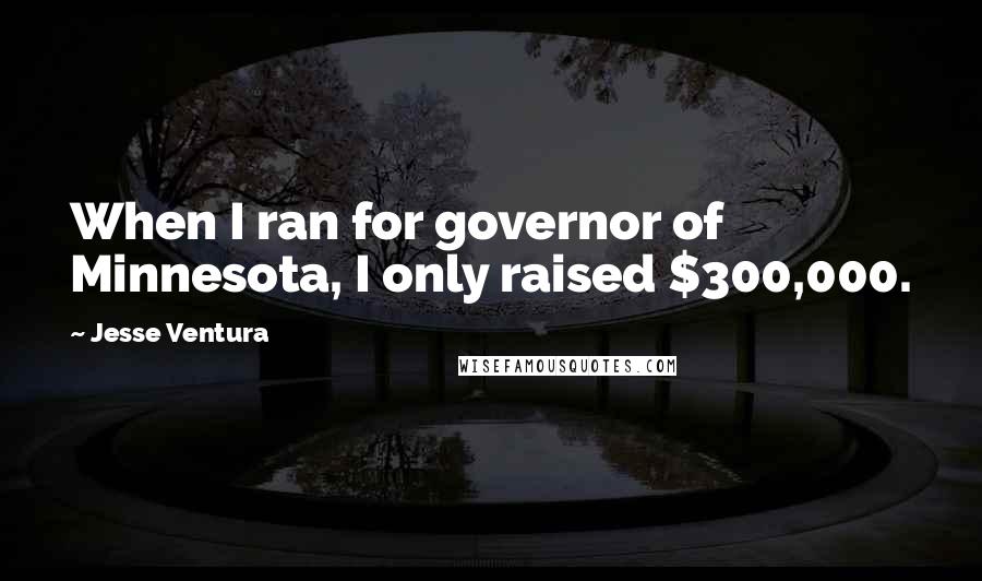 Jesse Ventura Quotes: When I ran for governor of Minnesota, I only raised $300,000.